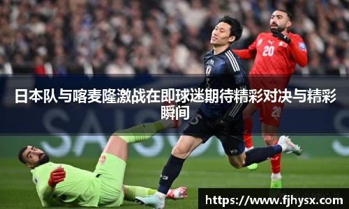 日本队与喀麦隆激战在即球迷期待精彩对决与精彩瞬间